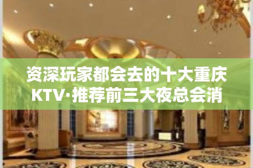 资深玩家都会去的十大重庆KTV·推荐前三大夜总会消费排行