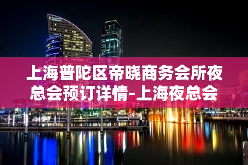 上海普陀区帝晓商务会所夜总会预订详情-上海夜总会什么时候开始营业