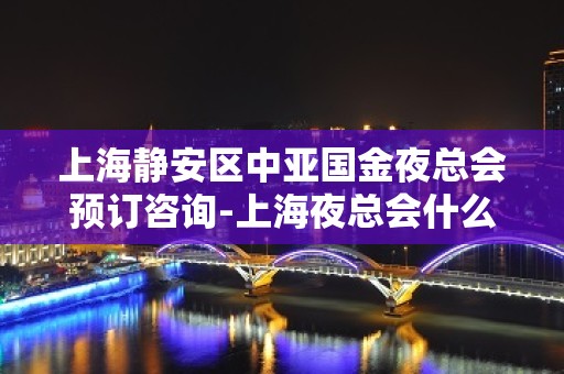 上海静安区中亚国金夜总会预订咨询-上海夜总会什么时候开始营业