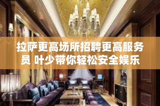 拉萨更高场所招聘更高服务员 叶少带你轻松安全娱乐赚