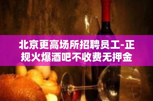 北京更高场所招聘员工-正规火爆酒吧不收费无押金