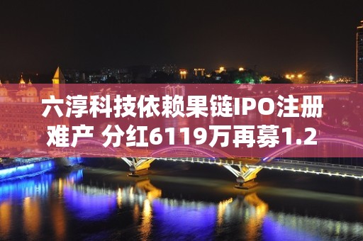 六淳科技依赖果链IPO注册难产 分红6119万再募1.2亿补血