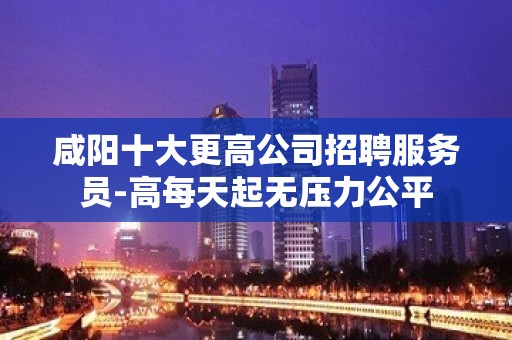 咸阳十大更高公司招聘服务员-高每天起无压力公平