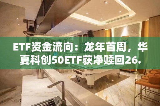 ETF资金流向：龙年首周，华夏科创50ETF获净赎回26.63亿元，华泰柏瑞中证2000ETF获净赎回18.94亿元（附图）