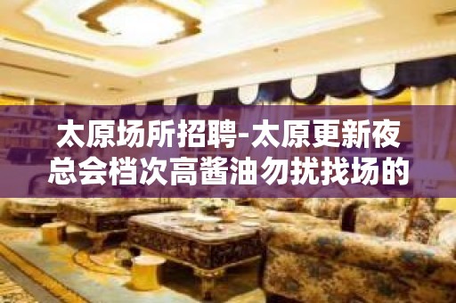 太原场所招聘-太原更新夜总会档次高酱油勿扰找场的你