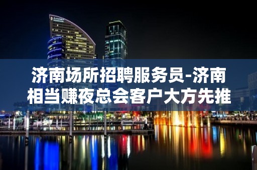 济南场所招聘服务员-济南相当赚夜总会客户大方先推新人孝悌力田