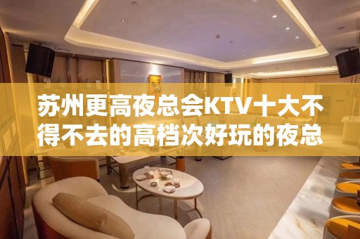 苏州更高夜总会KTV十大不得不去的高档次好玩的夜总会KTV推荐