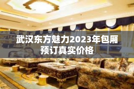 武汉东方魅力2023年包厢预订真实价格