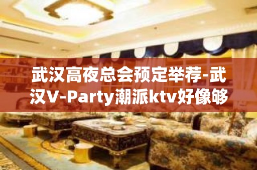 武汉高夜总会预定举荐-武汉V-Party潮派ktv好像够更高