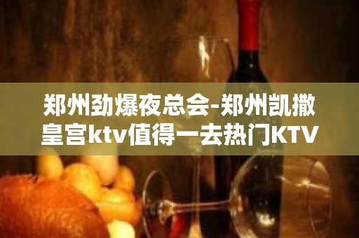 郑州劲爆夜总会-郑州凯撒皇宫ktv值得一去热门KTV夜总会