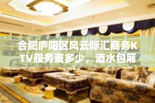 合肥庐阳区风云际汇商务KTV服务费多少，酒水包厢价格。