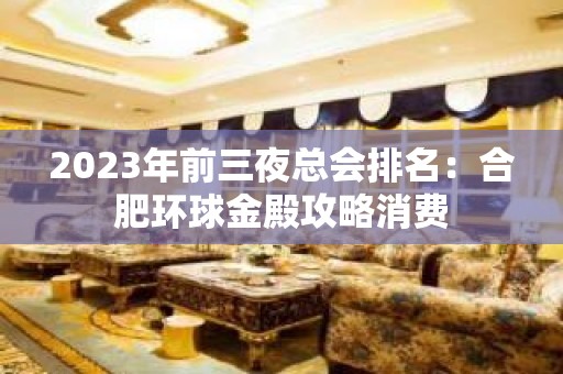 2023年前三夜总会排名：合肥环球金殿攻略消费