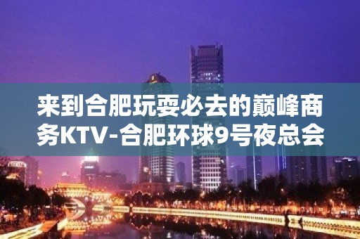 来到合肥玩耍必去的巅峰商务KTV-合肥环球9号夜总会