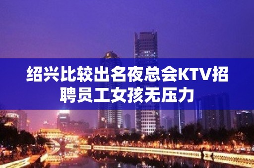 绍兴比较出名夜总会KTV招聘员工女孩无压力