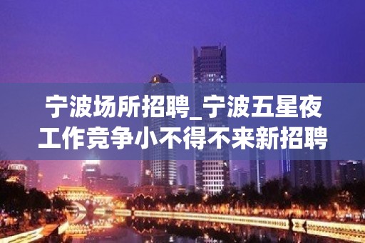 宁波场所招聘_宁波五星夜工作竞争小不得不来新招聘