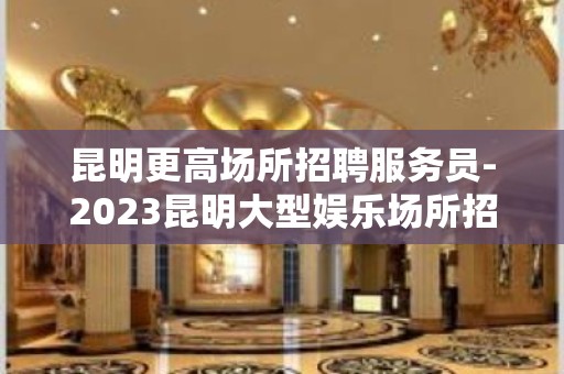 昆明更高场所招聘服务员-2023昆明大型娱乐场所招聘保证能赚