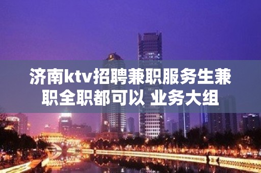 济南ktv招聘兼职服务生兼职全职都可以 业务大组