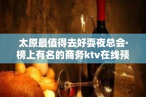 太原最值得去好耍夜总会·榜上有名的商务ktv在线预定咨询