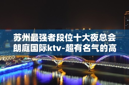 苏州最强者段位十大夜总会朗庭国际ktv-超有名气的高档次会所