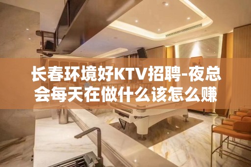 长春环境好KTV招聘-夜总会每天在做什么该怎么赚