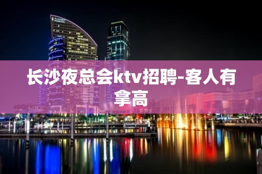 长沙夜总会ktv招聘-客人有拿高