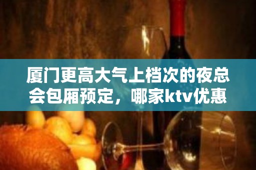 厦门更高大气上档次的夜总会包厢预定，哪家ktv优惠更高