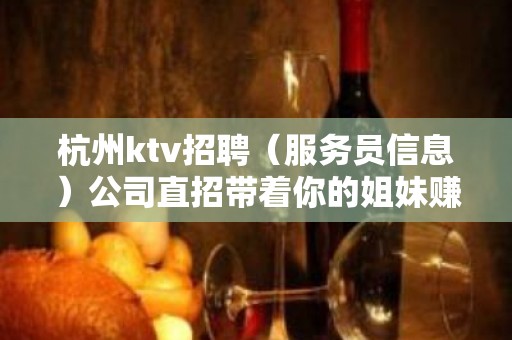 杭州ktv招聘（服务员信息）公司直招带着你的姐妹赚了