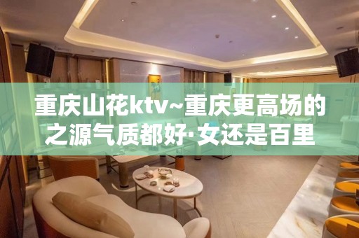 重庆山花ktv~重庆更高场的之源气质都好·女还是百里挑一的