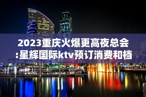 2023重庆火爆更高夜总会:星辉国际ktv预订消费和档次介绍