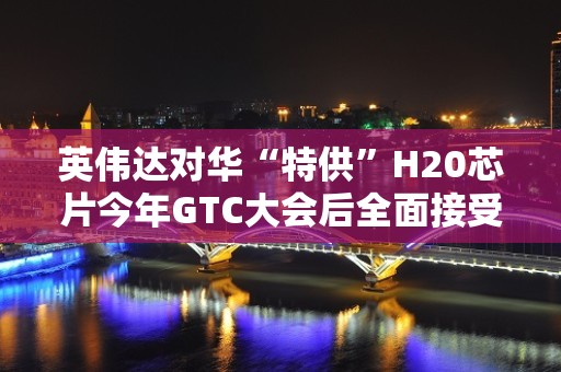 英伟达对华“特供”H20芯片今年GTC大会后全面接受预订