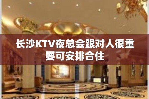 长沙KTV夜总会跟对人很重要可安排合住