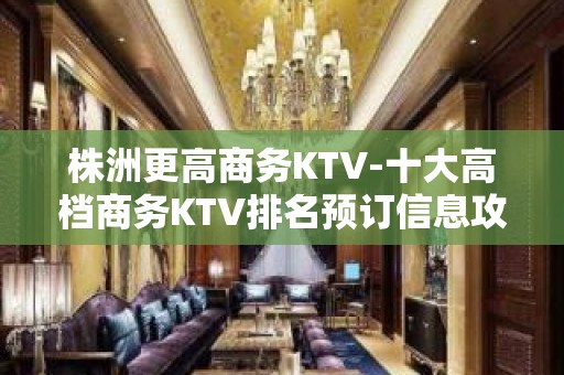 株洲更高商务KTV-十大高档商务KTV排名预订信息攻略