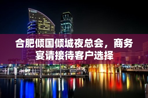 合肥倾国倾城夜总会，商务宴请接待客户选择