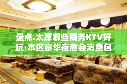 盘点.太原哪些商务KTV好玩:本区豪华夜总会消费包厢预定