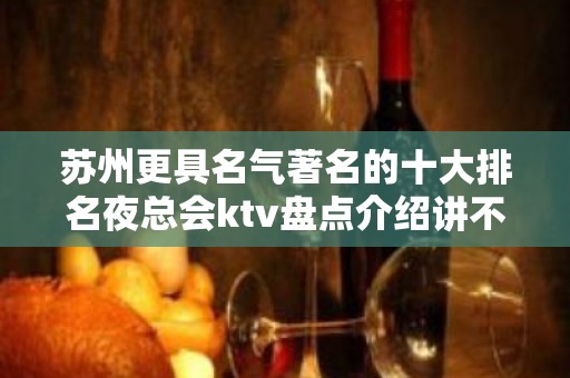 苏州更具名气著名的十大排名夜总会ktv盘点介绍讲不出再见值得推荐