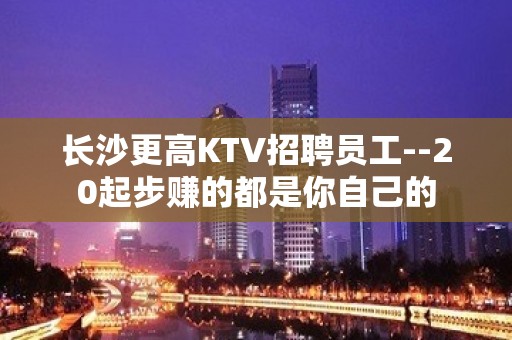 长沙更高KTV招聘员工--20起步赚的都是你自己的