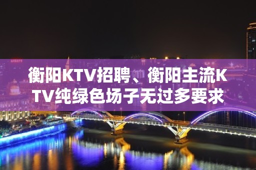 衡阳KTV招聘、衡阳主流KTV纯绿色场子无过多要求起