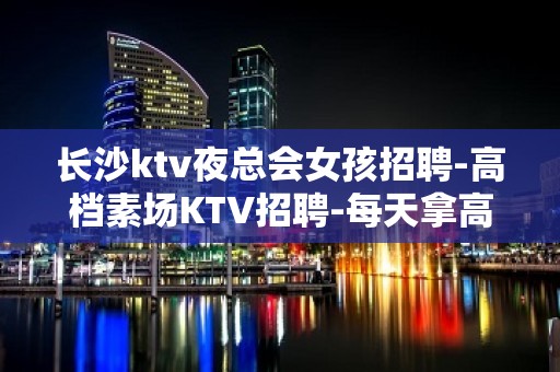 长沙ktv夜总会女孩招聘-高档素场KTV招聘-每天拿高工资