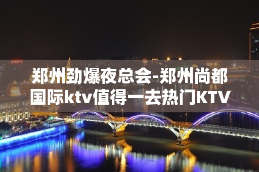 郑州劲爆夜总会-郑州尚都国际ktv值得一去热门KTV夜总会