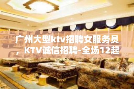 广州大型ktv招聘女服务员，KTV诚信招聘-全场12起