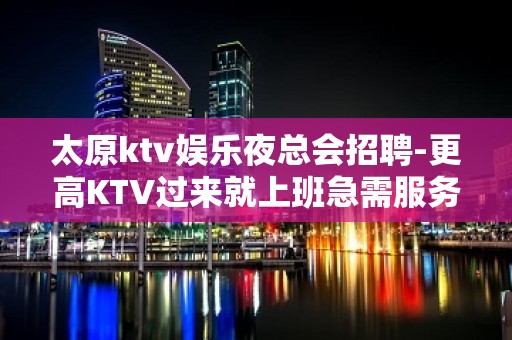 太原ktv娱乐夜总会招聘-更高KTV过来就上班急需服务员