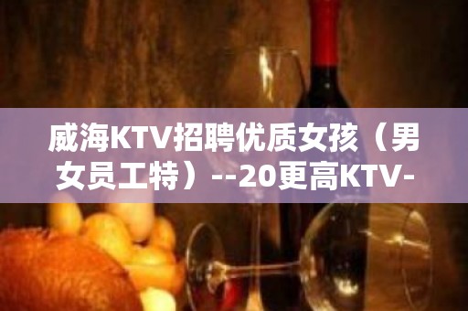 威海KTV招聘优质女孩（男女员工特）--20更高KTV-一切都安排到位