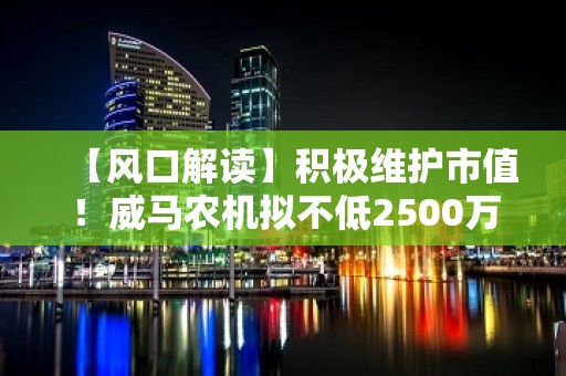 【风口解读】积极维护市值！威马农机拟不低2500万元回购，最高回购价较现价高65%