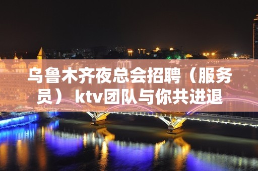 乌鲁木齐夜总会招聘（服务员） ktv团队与你共进退