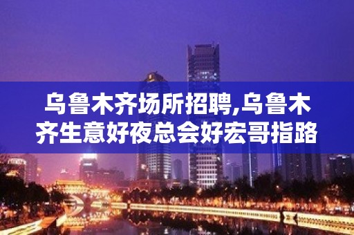 乌鲁木齐场所招聘,乌鲁木齐生意好夜总会好宏哥指路发奋图强