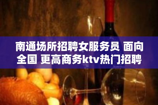 南通场所招聘女服务员 面向全国 更高商务ktv热门招聘中