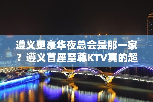 遵义更豪华夜总会是那一家？遵义首座至尊KTV真的超好玩~！