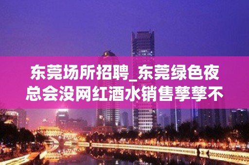 东莞场所招聘_东莞绿色夜总会没网红酒水销售孳孳不倦