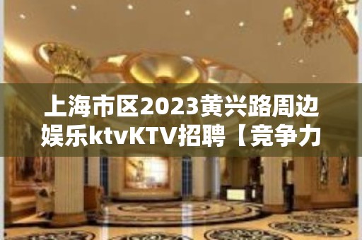 上海市区2023黄兴路周边娱乐ktvKTV招聘【竞争力小】