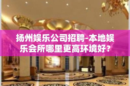 扬州娱乐公司招聘-本地娱乐会所哪里更高环境好？